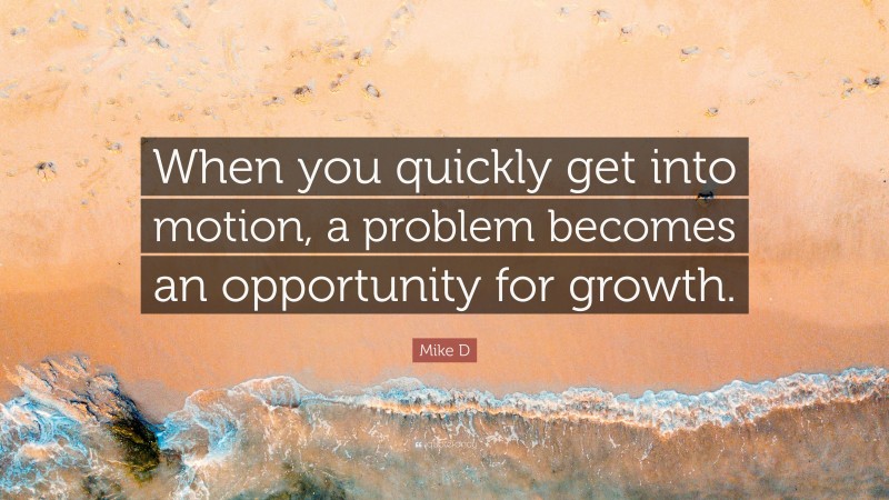 Mike D Quote: “When you quickly get into motion, a problem becomes an opportunity for growth.”