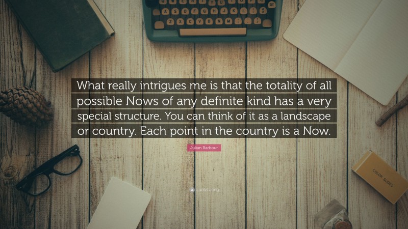 Julian Barbour Quote: “What really intrigues me is that the totality of all possible Nows of any definite kind has a very special structure. You can think of it as a landscape or country. Each point in the country is a Now.”
