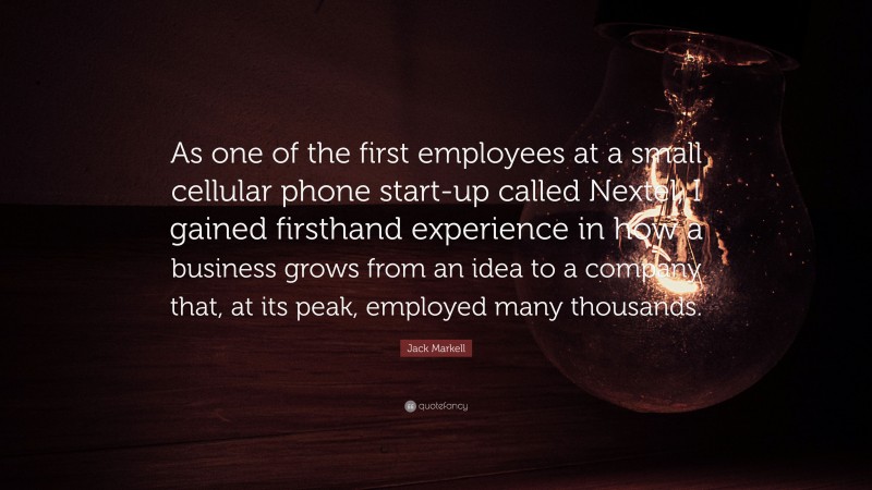 Jack Markell Quote: “As one of the first employees at a small cellular phone start-up called Nextel, I gained firsthand experience in how a business grows from an idea to a company that, at its peak, employed many thousands.”
