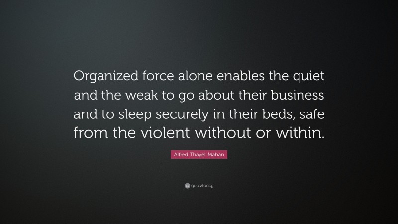 Alfred Thayer Mahan Quote: “Organized force alone enables the quiet and the weak to go about their business and to sleep securely in their beds, safe from the violent without or within.”