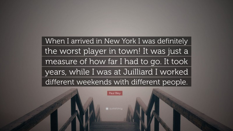 Paul Bley Quote: “When I arrived in New York I was definitely the worst player in town! It was just a measure of how far I had to go. It took years, while I was at Juilliard I worked different weekends with different people.”