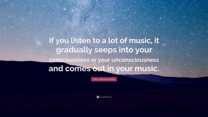 John Abercrombie Quote: “If you listen to a lot of music, it gradually seeps into your consciousness or your unconsciousness and comes out in your music.”