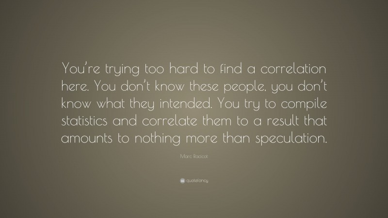 Marc Racicot Quote: “You’re trying too hard to find a correlation here. You don’t know these people, you don’t know what they intended. You try to compile statistics and correlate them to a result that amounts to nothing more than speculation.”