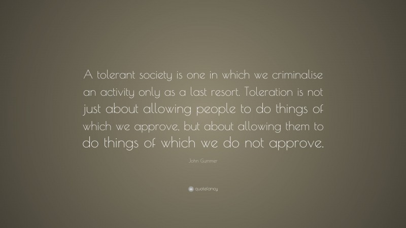 John Gummer Quote: “A tolerant society is one in which we criminalise an activity only as a last resort. Toleration is not just about allowing people to do things of which we approve, but about allowing them to do things of which we do not approve.”