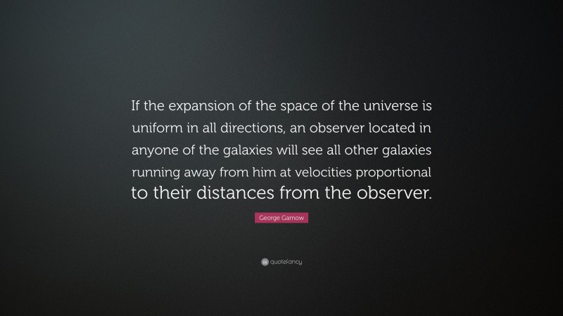 George Gamow Quote: “If the expansion of the space of the universe is uniform in all directions, an observer located in anyone of the galaxies will see all other galaxies running away from him at velocities proportional to their distances from the observer.”