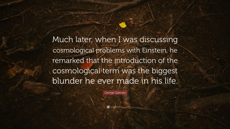 George Gamow Quote: “Much later, when I was discussing cosmological problems with Einstein, he remarked that the introduction of the cosmological term was the biggest blunder he ever made in his life.”