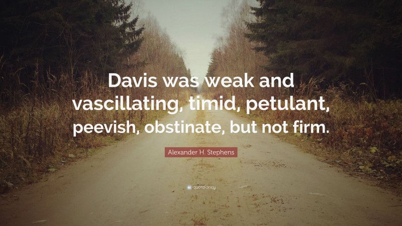 Alexander H. Stephens Quote: “Davis was weak and vascillating, timid, petulant, peevish, obstinate, but not firm.”