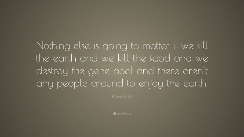 Rosalie Bertell Quote: “Nothing else is going to matter if we kill the earth and we kill the food and we destroy the gene pool and there aren’t any people around to enjoy the earth.”