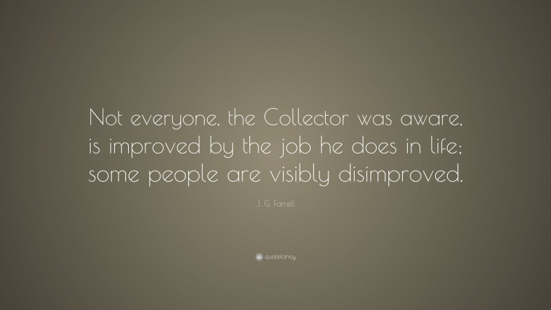J. G. Farrell Quote: “Not everyone, the Collector was aware, is improved by the job he does in life; some people are visibly disimproved.”