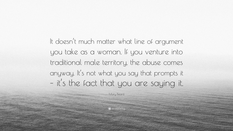 Mary Beard Quote: “It doesn’t much matter what line of argument you take as a woman. If you venture into traditional male territory, the abuse comes anyway. It’s not what you say that prompts it – it’s the fact that you are saying it.”
