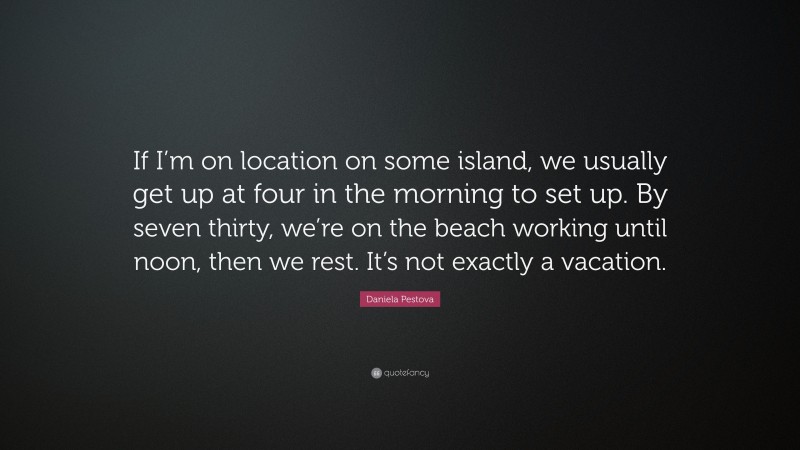 Daniela Pestova Quote: “If I’m on location on some island, we usually get up at four in the morning to set up. By seven thirty, we’re on the beach working until noon, then we rest. It’s not exactly a vacation.”