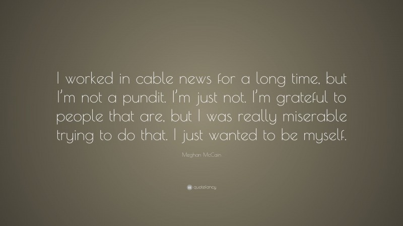 Meghan McCain Quote: “I worked in cable news for a long time, but I’m not a pundit. I’m just not. I’m grateful to people that are, but I was really miserable trying to do that. I just wanted to be myself.”