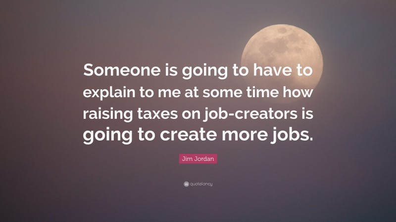 Jim Jordan Quote: “Someone is going to have to explain to me at some time how raising taxes on job-creators is going to create more jobs.”