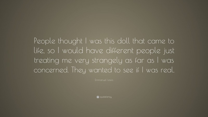 Emmanuel Lewis Quote: “People thought I was this doll that came to life, so I would have different people just treating me very strangely as far as I was concerned. They wanted to see if I was real.”