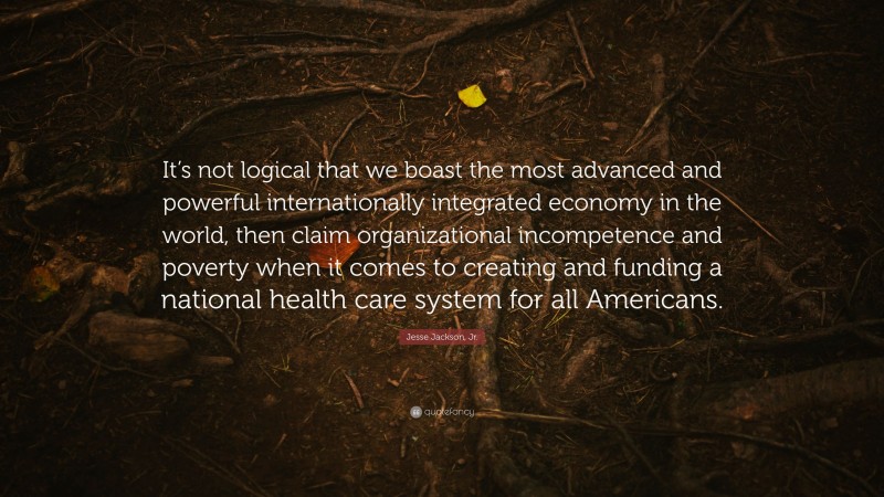 Jesse Jackson, Jr. Quote: “It’s not logical that we boast the most advanced and powerful internationally integrated economy in the world, then claim organizational incompetence and poverty when it comes to creating and funding a national health care system for all Americans.”