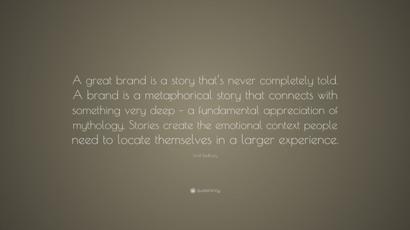 Scott Bedbury Quote: “A great brand is a story that’s never completely told. A brand is a metaphorical story that connects with something very deep – a fundamental appreciation of mythology. Stories create the emotional context people need to locate themselves in a larger experience.”