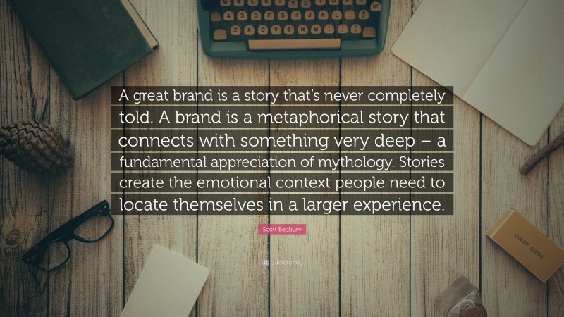 Scott Bedbury Quote: “A great brand is a story that’s never completely told. A brand is a metaphorical story that connects with something very deep – a fundamental appreciation of mythology. Stories create the emotional context people need to locate themselves in a larger experience.”