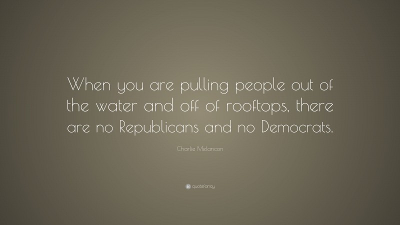 Charlie Melancon Quote: “When you are pulling people out of the water and off of rooftops, there are no Republicans and no Democrats.”