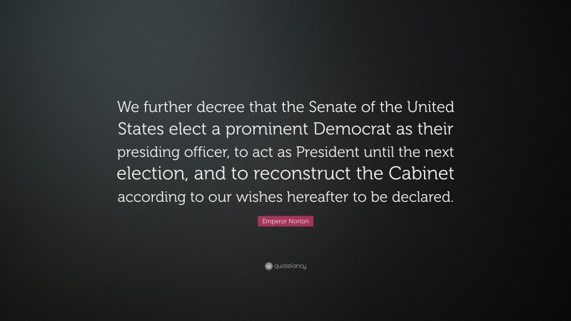 Emperor Norton Quote: “We further decree that the Senate of the United States elect a prominent Democrat as their presiding officer, to act as President until the next election, and to reconstruct the Cabinet according to our wishes hereafter to be declared.”