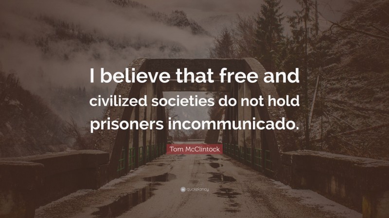 Tom McClintock Quote: “I believe that free and civilized societies do not hold prisoners incommunicado.”