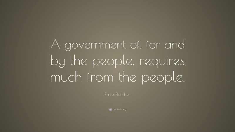 Ernie Fletcher Quote: “A government of, for and by the people, requires much from the people.”