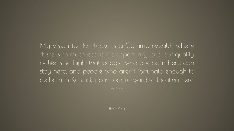 Ernie Fletcher Quote: “My vision for Kentucky is a Commonwealth where there is so much economic opportunity, and our quality of life is so high, that people who are born here can stay here, and people who aren’t fortunate enough to be born in Kentucky, can look forward to locating here.”