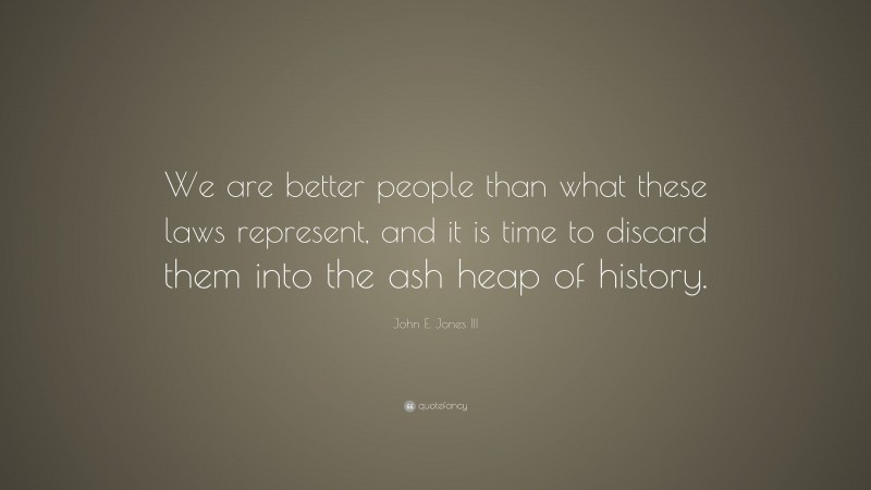 John E. Jones III Quote: “We are better people than what these laws represent, and it is time to discard them into the ash heap of history.”