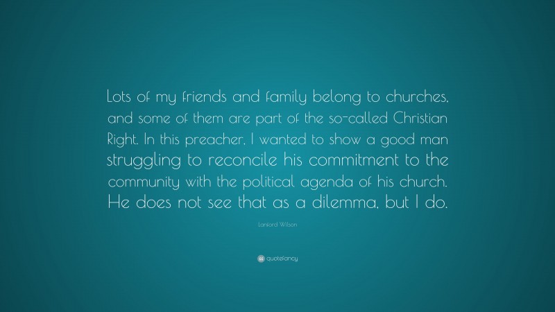Lanford Wilson Quote: “Lots of my friends and family belong to churches, and some of them are part of the so-called Christian Right. In this preacher, I wanted to show a good man struggling to reconcile his commitment to the community with the political agenda of his church. He does not see that as a dilemma, but I do.”