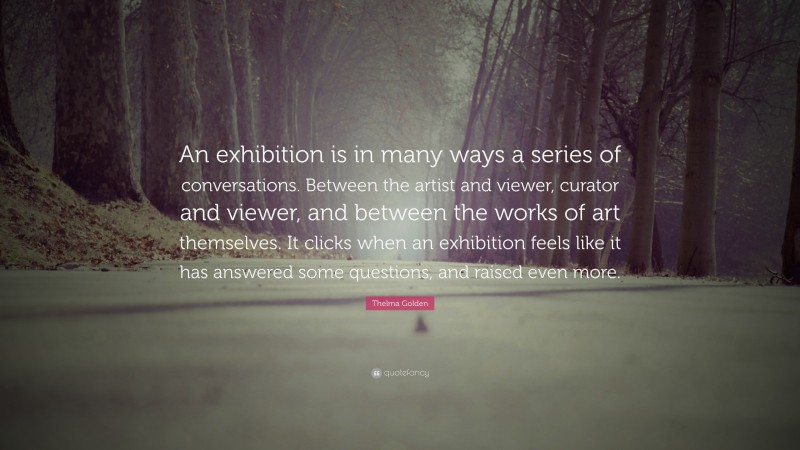 Thelma Golden Quote: “An exhibition is in many ways a series of conversations. Between the artist and viewer, curator and viewer, and between the works of art themselves. It clicks when an exhibition feels like it has answered some questions, and raised even more.”