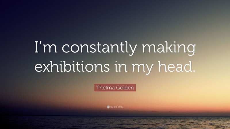 Thelma Golden Quote: “I’m constantly making exhibitions in my head.”