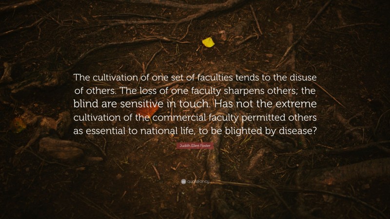 Judith Ellen Foster Quote: “The cultivation of one set of faculties tends to the disuse of others. The loss of one faculty sharpens others; the blind are sensitive in touch. Has not the extreme cultivation of the commercial faculty permitted others as essential to national life, to be blighted by disease?”