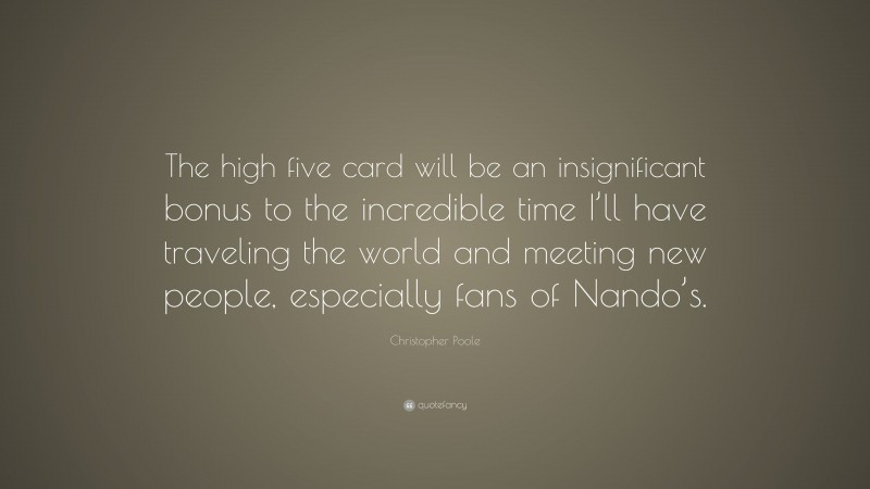 Christopher Poole Quote: “The high five card will be an insignificant bonus to the incredible time I’ll have traveling the world and meeting new people, especially fans of Nando’s.”