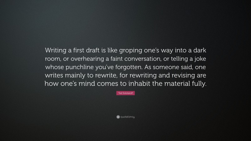 Ted Solotaroff Quote: “Writing a first draft is like groping one’s way into a dark room, or overhearing a faint conversation, or telling a joke whose punchline you’ve forgotten. As someone said, one writes mainly to rewrite, for rewriting and revising are how one’s mind comes to inhabit the material fully.”