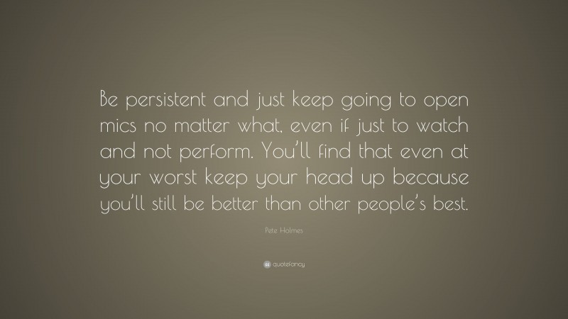 Pete Holmes Quote: “Be persistent and just keep going to open mics no matter what, even if just to watch and not perform. You’ll find that even at your worst keep your head up because you’ll still be better than other people’s best.”