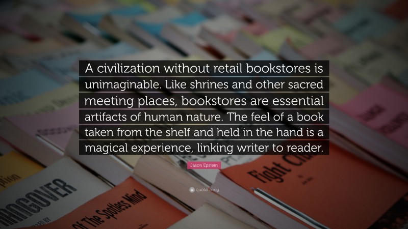 Jason Epstein Quote: “A civilization without retail bookstores is unimaginable. Like shrines and other sacred meeting places, bookstores are essential artifacts of human nature. The feel of a book taken from the shelf and held in the hand is a magical experience, linking writer to reader.”