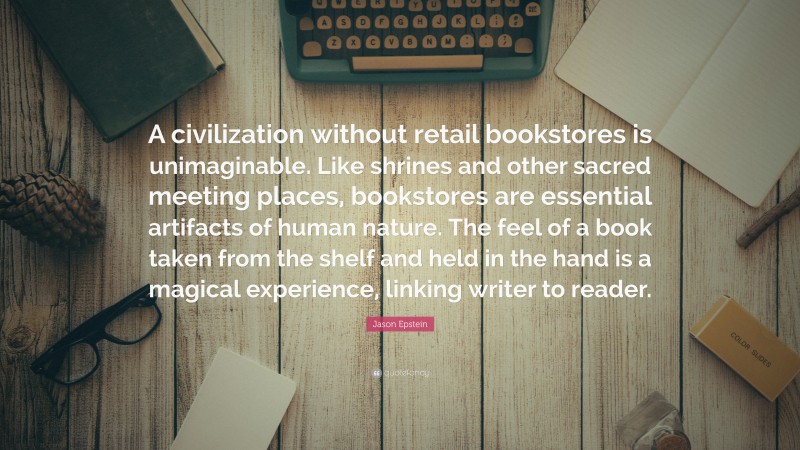 Jason Epstein Quote: “A civilization without retail bookstores is unimaginable. Like shrines and other sacred meeting places, bookstores are essential artifacts of human nature. The feel of a book taken from the shelf and held in the hand is a magical experience, linking writer to reader.”