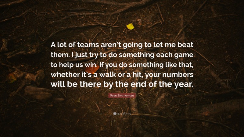 Ryan Zimmerman Quote: “A lot of teams aren’t going to let me beat them. I just try to do something each game to help us win. If you do something like that, whether it’s a walk or a hit, your numbers will be there by the end of the year.”
