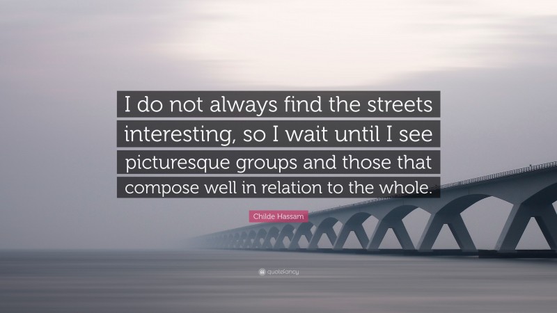 Childe Hassam Quote: “I do not always find the streets interesting, so I wait until I see picturesque groups and those that compose well in relation to the whole.”