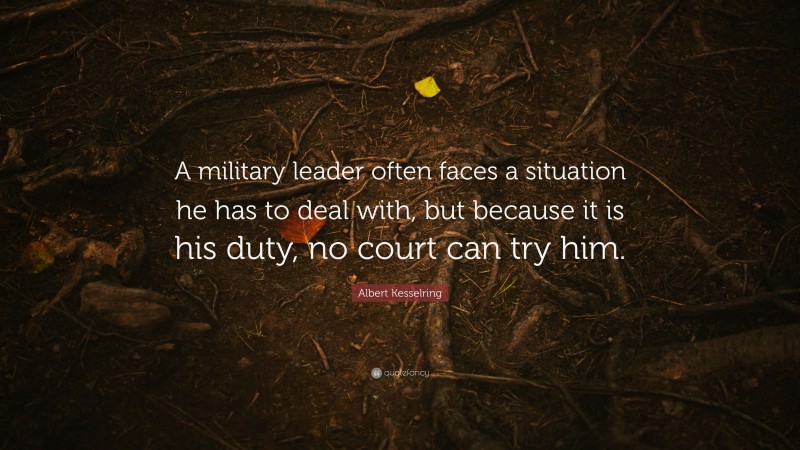 Albert Kesselring Quote: “A military leader often faces a situation he has to deal with, but because it is his duty, no court can try him.”