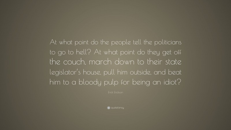 Erick Erickson Quote: “At what point do the people tell the politicians to go to hell? At what point do they get off the couch, march down to their state legislator’s house, pull him outside, and beat him to a bloody pulp for being an idiot?”