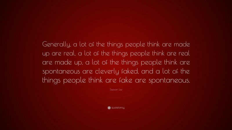 Stewart Lee Quote: “Generally, a lot of the things people think are made up are real, a lot of the things people think are real are made up, a lot of the things people think are spontaneous are cleverly faked, and a lot of the things people think are fake are spontaneous.”