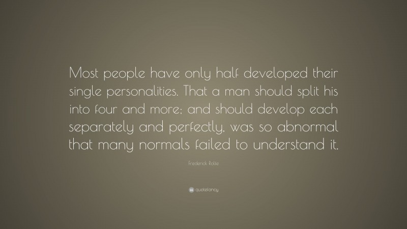 Frederick Rolfe Quote: “Most people have only half developed their single personalities. That a man should split his into four and more; and should develop each separately and perfectly, was so abnormal that many normals failed to understand it.”