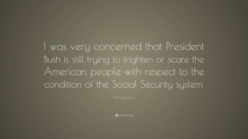 Paul Sarbanes Quote: “I was very concerned that President Bush is still trying to frighten or scare the American people with respect to the condition of the Social Security system.”