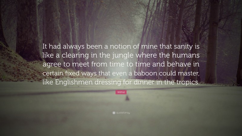 Wilfrid Quote: “It had always been a notion of mine that sanity is like a clearing in the jungle where the humans agree to meet from time to time and behave in certain fixed ways that even a baboon could master, like Englishmen dressing for dinner in the tropics.”