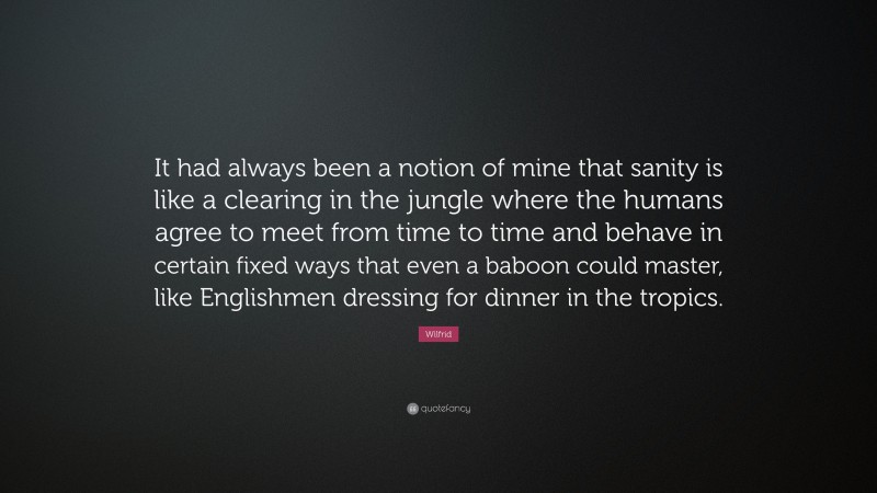 Wilfrid Quote: “It had always been a notion of mine that sanity is like a clearing in the jungle where the humans agree to meet from time to time and behave in certain fixed ways that even a baboon could master, like Englishmen dressing for dinner in the tropics.”