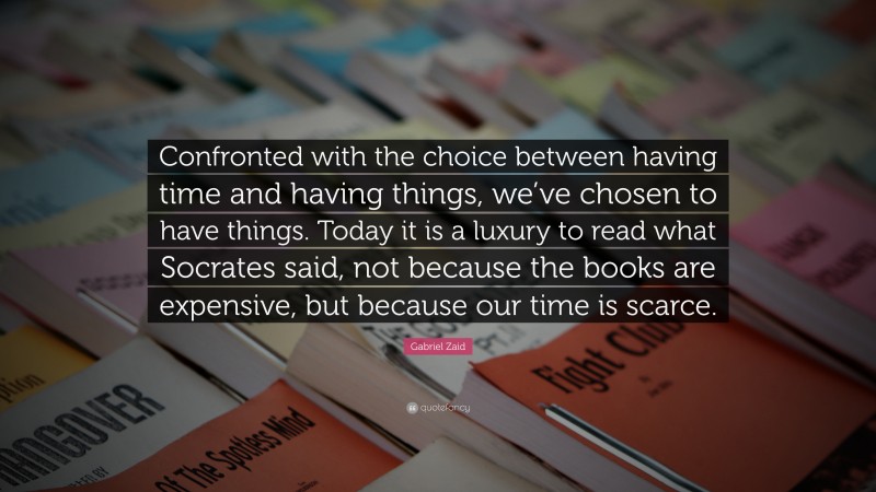 Gabriel Zaid Quote: “Confronted with the choice between having time and having things, we’ve chosen to have things. Today it is a luxury to read what Socrates said, not because the books are expensive, but because our time is scarce.”