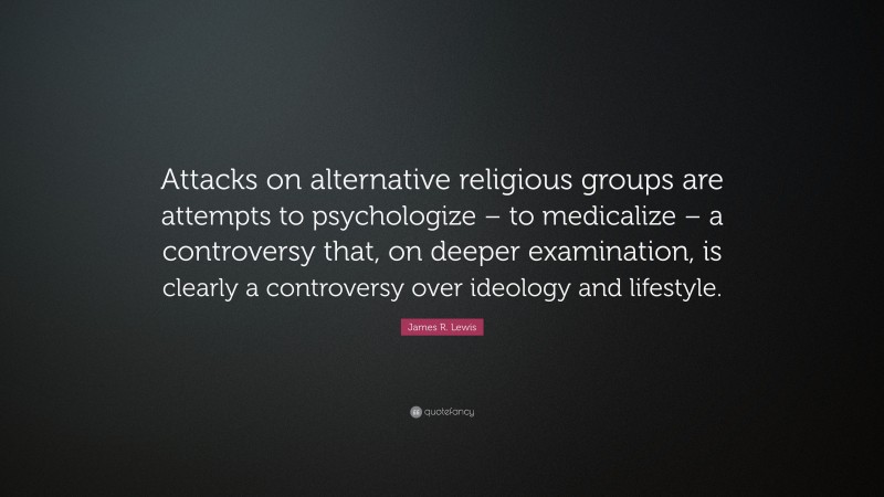 James R. Lewis Quote: “Attacks on alternative religious groups are attempts to psychologize – to medicalize – a controversy that, on deeper examination, is clearly a controversy over ideology and lifestyle.”