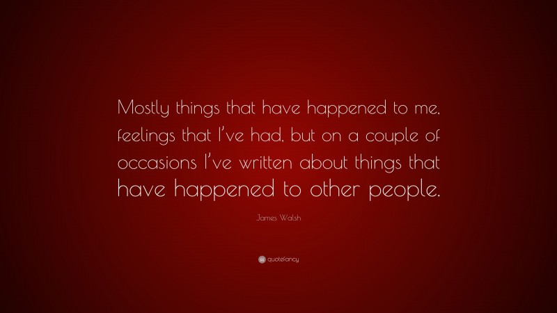 James Walsh Quote: “Mostly things that have happened to me, feelings that I’ve had, but on a couple of occasions I’ve written about things that have happened to other people.”