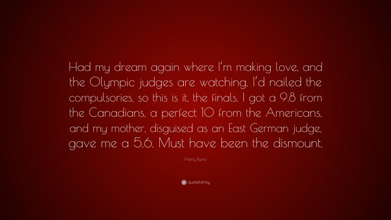 Harry Burns Quote: “Had my dream again where I’m making love, and the Olympic judges are watching. I’d nailed the compulsories, so this is it, the finals. I got a 9.8 from the Canadians, a perfect 10 from the Americans, and my mother, disguised as an East German judge, gave me a 5.6. Must have been the dismount.”
