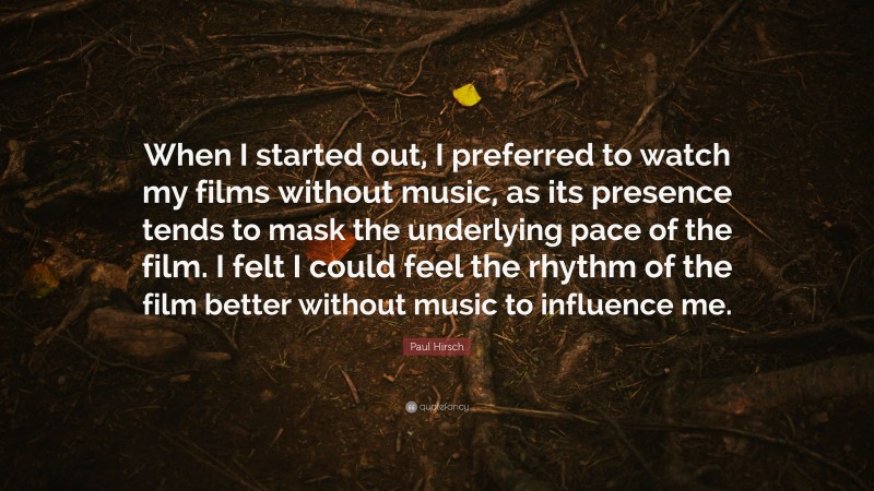 Paul Hirsch Quote: “When I started out, I preferred to watch my films without music, as its presence tends to mask the underlying pace of the film. I felt I could feel the rhythm of the film better without music to influence me.”